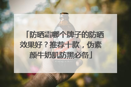 防晒霜哪个牌子的防晒效果好？推荐十款，伪素颜牛奶肌防黑必备