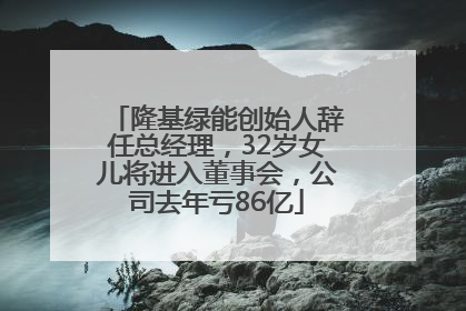 隆基绿能创始人辞任总经理，32岁女儿将进入董事会，公司去年亏86亿