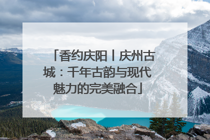 香约庆阳丨庆州古城：千年古韵与现代魅力的完美融合