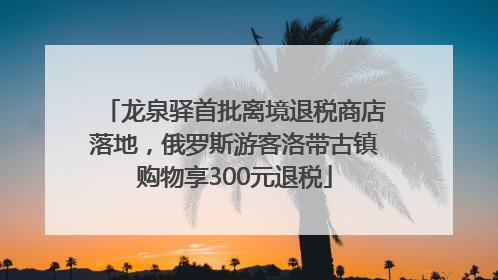 龙泉驿首批离境退税商店落地，俄罗斯游客洛带古镇购物享300元退税