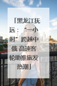 黑龙江抚远：“一小时”跨越中俄 高速客轮助推旅发热潮