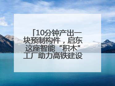 10分钟产出一块预制构件，启东这座智能“积木”工厂助力高铁建设再提速