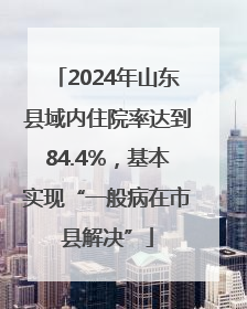 2024年山东县域内住院率达到84.4%，基本实现“一般病在市县解决”