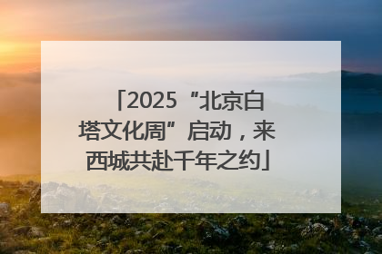2025“北京白塔文化周”启动，来西城共赴千年之约