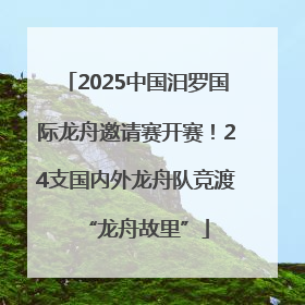 2025中国汨罗国际龙舟邀请赛开赛！24支国内外龙舟队竞渡“龙舟故里”