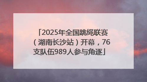 2025年全国跳绳联赛（湖南长沙站）开幕，76支队伍989人参与角逐