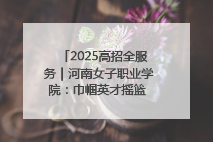 2025高招全服务｜河南女子职业学院：巾帼英才摇篮 职教创新高地