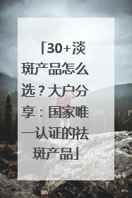 30+淡斑产品怎么选？大户分享：国家唯一认证的祛斑产品