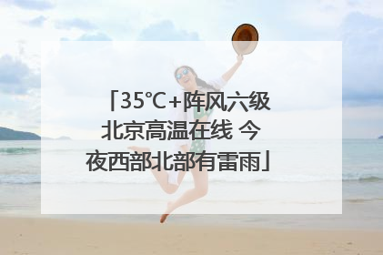 35℃+阵风六级 北京高温在线 今夜西部北部有雷雨