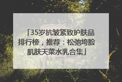 35岁抗皱紧致护肤品排行榜，推荐：松弛垮脸肌肤天菜水乳合集