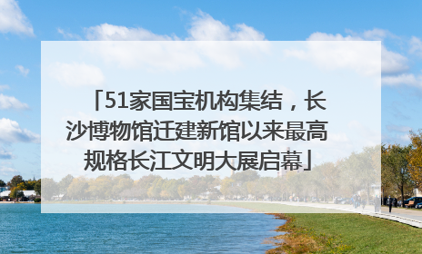 51家国宝机构集结，长沙博物馆迁建新馆以来最高规格长江文明大展启幕
